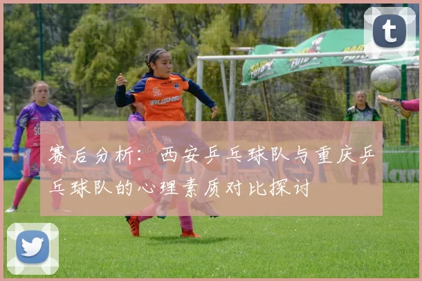 赛后分析：西安乒乓球队与重庆乒乓球队的心理素质对比探讨