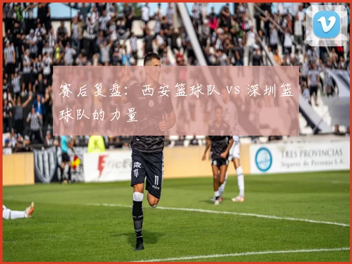 赛后复盘：西安篮球队 vs 深圳篮球队的力量