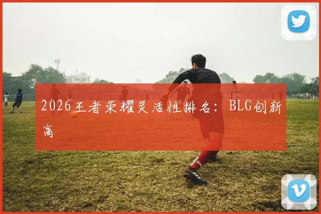 2026王者荣耀灵活性排名：BLG创新高