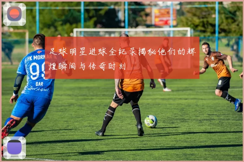 足球明星进球全纪录揭秘他们的辉煌瞬间与传奇时刻