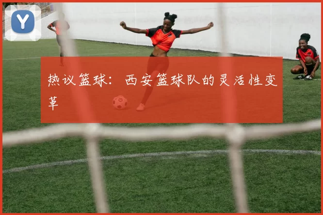 热议篮球：西安篮球队的灵活性变革