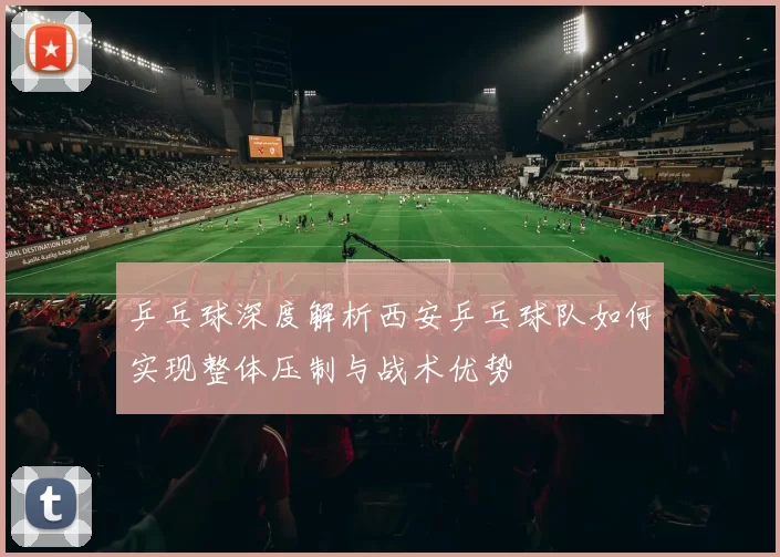 乒乓球深度解析西安乒乓球队如何实现整体压制与战术优势