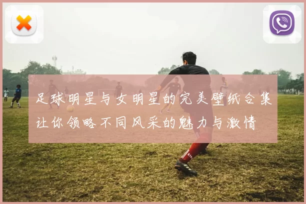 足球明星与女明星的完美壁纸合集让你领略不同风采的魅力与激情