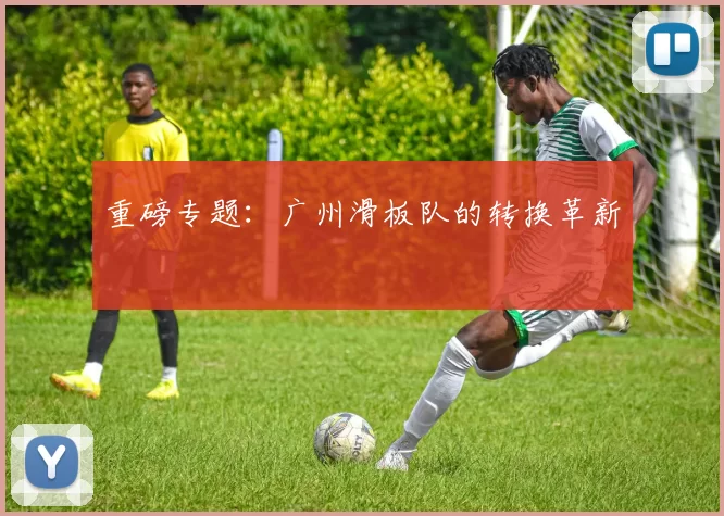 重磅专题：广州滑板队的转换革新