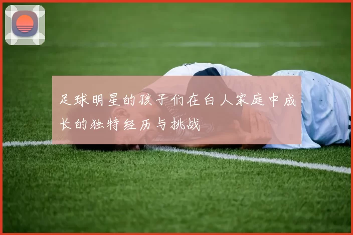 足球明星的孩子们在白人家庭中成长的独特经历与挑战