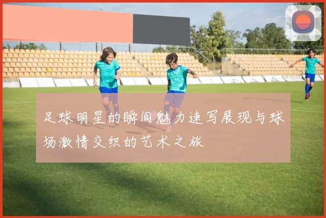 足球明星的瞬间魅力速写展现与球场激情交织的艺术之旅