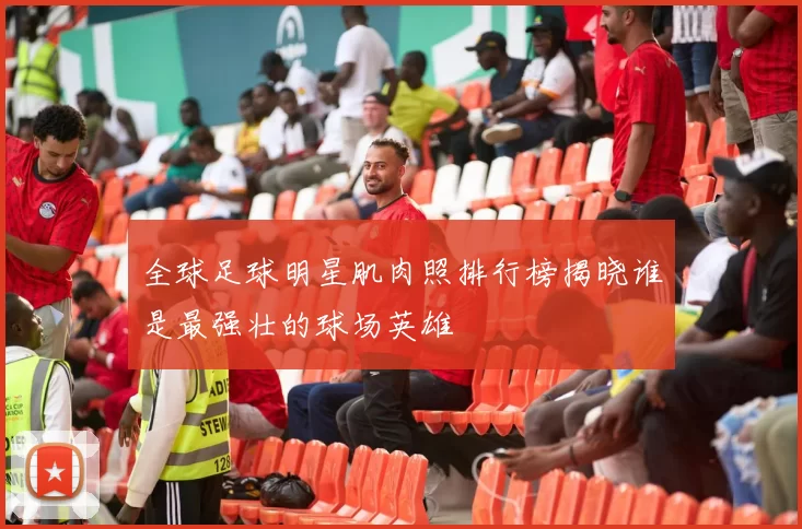 全球足球明星肌肉照排行榜揭晓谁是最强壮的球场英雄