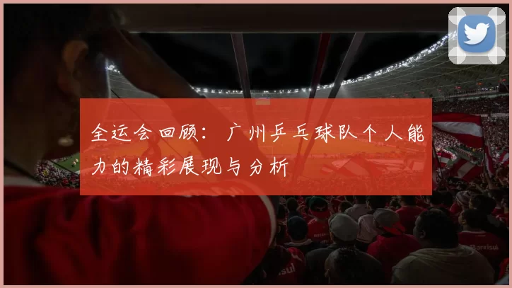 全运会回顾：广州乒乓球队个人能力的精彩展现与分析